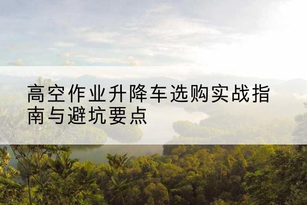 神池升降车怎么选-高空作业升降车选购实战指南与避坑要点