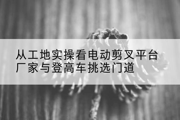 神池电动剪叉升降平台厂家-从工地实操看电动剪叉平台厂家与登高车挑选门道