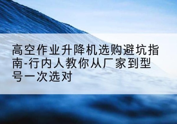 神池升降平台厂家-高空作业升降机选购避坑指南-行内人教你从厂家到型号一次选对