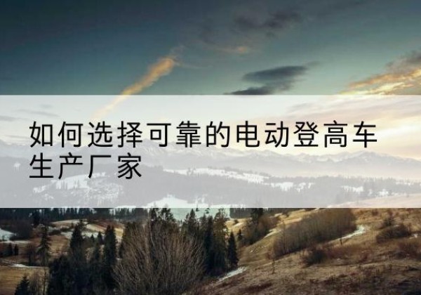 神池电动登高车厂家-如何选择可靠的电动登高车生产厂家