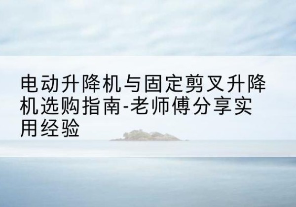神池电动升降机怎么选-电动升降机与固定剪叉升降机选购指南-老师傅分享实用经验