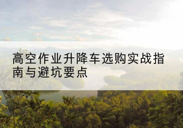 神池升降车怎么选-高空作业升降车选购实战指南与避坑要点