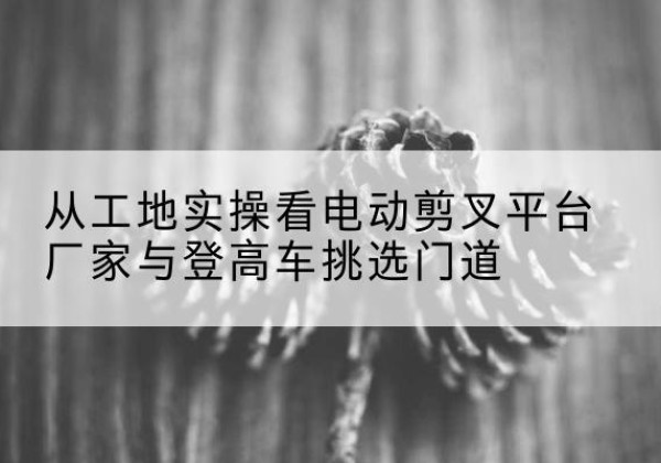 神池电动剪叉升降平台厂家-从工地实操看电动剪叉平台厂家与登高车挑选门道