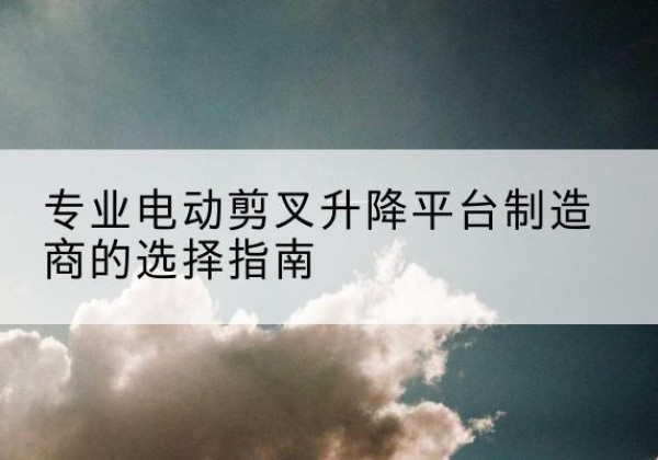 神池电动剪叉升降平台厂家-专业电动剪叉升降平台制造商的选择指南
